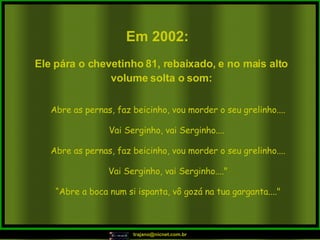 Em 2002:   Abre as pernas, faz beicinho, vou morder o seu grelinho.... Vai Serginho, vai Serginho....  Abre as pernas, faz beicinho, vou morder o seu grelinho.... Vai Serginho, vai Serginho...." “ Abre a boca num si ispanta, vô gozá na tua garganta...." Ele pára o chevetinho 81, rebaixado, e no mais alto volume solta o som: 