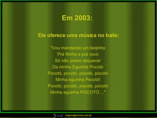 Em 2003:   "Vou mandando um beijinho Prá filinha e prá vovó Só não posso esquecer Da minha Eguinha Pocotó Pocotó, pocotó, pocotó, pocotó Minha eguinha Pocotó! Pocotó, pocotó, pocotó, pocotó Minha eguinha POCOTÓ...." Ele oferece uma música no baile:  