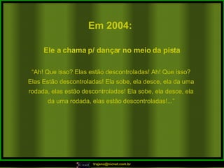 Em 2004:   “ Ah! Que isso? Elas estão descontroladas! Ah! Que isso? Elas Estão descontroladas! Ela sobe, ela desce, ela da uma rodada, elas estão descontroladas! Ela sobe, ela desce, ela da uma rodada, elas estão descontroladas!...” Ele a chama p/ dançar no meio da pista  