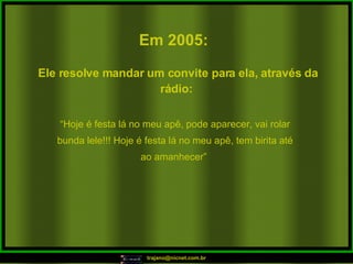 Em 2005:   “ Hoje é festa lá no meu apê, pode aparecer, vai rolar bunda lele!!! Hoje é festa lá no meu apê, tem birita até ao amanhecer”  Ele resolve mandar um convite para ela, através da rádio:  