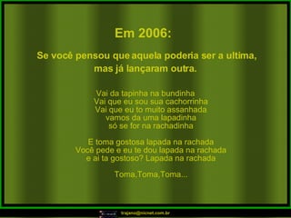 Vai da tapinha na bundinha Vai que eu sou sua cachorrinha Vai que eu to muito assanhada vamos da uma lapadinha só se for na rachadinha E toma gostosa lapada na rachada Você pede e eu te dou lapada na rachada e ai ta gostoso? Lapada na rachada Toma,Toma,Toma... Em 2006:   Se você pensou que aquela poderia ser a ultima, mas já lançaram outra.   