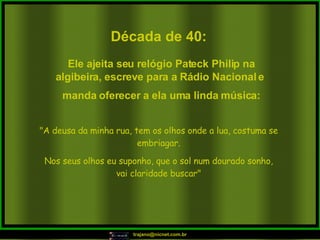 Década de 40: "A deusa da minha rua, tem os olhos onde a lua, costuma se embriagar. Nos seus olhos eu suponho, que o sol num dourado sonho, vai claridade buscar" Ele ajeita seu relógio Pateck Philip na algibeira, escreve para a Rádio Nacional e  manda oferecer a ela uma linda música: 