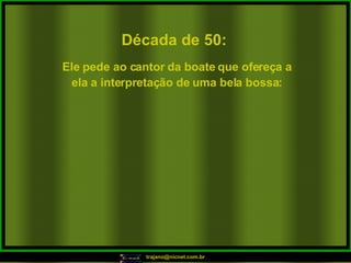 Década de 50: Ele pede ao cantor da boate que ofereça a ela a interpretação de uma bela bossa: 