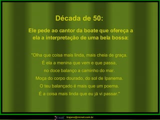 Década de 50: "Olha que coisa mais linda, mais cheia de graça. É ela a menina que vem e que passa, no doce balanço a caminho do mar. Moça do corpo dourado, do sol de Ipanema. O teu balançado é mais que um poema. É a coisa mais linda que eu já vi passar." Ele pede ao cantor da boate que ofereça a ela a interpretação de uma bela bossa: 