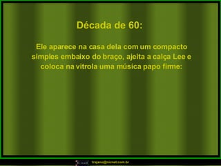 Década de 60: Ele aparece na casa dela com um compacto simples embaixo do braço, ajeita a calça Lee e coloca na vitrola uma música papo firme: 