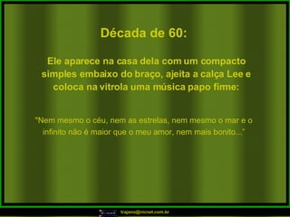 Década de 60: "Nem mesmo o céu, nem as estrelas, nem mesmo o mar e o infinito não é maior que o meu amor, nem mais bonito...” Ele aparece na casa dela com um compacto simples embaixo do braço, ajeita a calça Lee e coloca na vitrola uma música papo firme: 