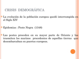 CRISIS DEMOGRÁFICA
 La evolución de la población europea quedó interrumpida en
el Siglo XIV
 Epidemias : Peste Negra (1348)
 Las pestes proceden en su mayor parte de Oriente y las
trasmiten los marinos procedentes de aquellas tierras que
desembarcaban en puertos europeos.
 
