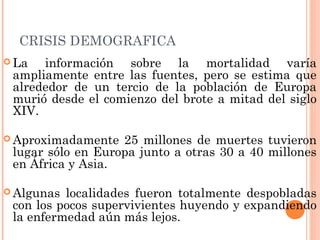 CRISIS DEMOGRAFICA
 La información sobre la mortalidad varía
ampliamente entre las fuentes, pero se estima que
alrededor de un tercio de la población de Europa
murió desde el comienzo del brote a mitad del siglo
XIV.
 Aproximadamente 25 millones de muertes tuvieron
lugar sólo en Europa junto a otras 30 a 40 millones
en África y Asia.
 Algunas localidades fueron totalmente despobladas
con los pocos supervivientes huyendo y expandiendo
la enfermedad aún más lejos.
 