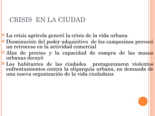 CRISIS EN LA CIUDAD
 La crisis agrícola generó la crisis de la vida urbana
 Disminución del poder adquisitivo de los campesinos provocó
un retroceso en la actividad comercial
 Alza de precios y la capacidad de compra de las masas
urbanas decayó
 Los habitantes de las ciudades protagonizaron violentos
enfrentamientos contra la oligarquía urbana, en demanda de
una nueva organización de la vida ciudadana
 