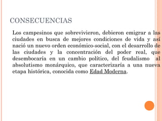 CONSECUENCIAS
Los campesinos que sobrevivieron, debieron emigrar a las
ciudades en busca de mejores condiciones de vida y así
nació un nuevo orden económico-social, con el desarrollo de
las ciudades y la concentración del poder real, que
desembocaría en un cambio político, del feudalismo al
absolutismo monárquico, que caracterizaría a una nueva
etapa histórica, conocida como Edad Moderna.
 