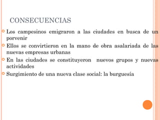 CONSECUENCIAS
 Los campesinos emigraron a las ciudades en busca de un
porvenir
 Ellos se convirtieron en la mano de obra asalariada de las
nuevas empresas urbanas
 En las ciudades se constituyeron nuevos grupos y nuevas
actividades
 Surgimiento de una nueva clase social: la burguesía
 