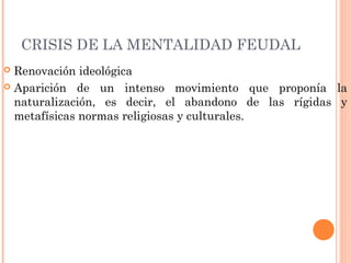 CRISIS DE LA MENTALIDAD FEUDAL
 Renovación ideológica
 Aparición de un intenso movimiento que proponía la
naturalización, es decir, el abandono de las rígidas y
metafísicas normas religiosas y culturales.
 