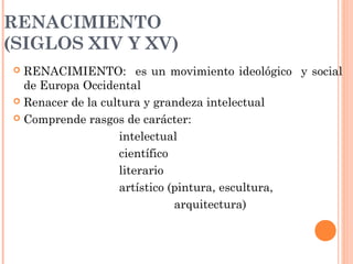 RENACIMIENTO
(SIGLOS XIV Y XV)
 RENACIMIENTO: es un movimiento ideológico y social
de Europa Occidental
 Renacer de la cultura y grandeza intelectual
 Comprende rasgos de carácter:
intelectual
científico
literario
artístico (pintura, escultura,
arquitectura)
 
