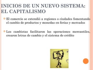 INICIOS DE UN NUEVO SISTEMA:
EL CAPITALISMO
 El comercio se extendió a regiones o ciudades fomentando
el cambio de productos y monedas en ferias y mercados
 Los cambistas facilitaron las operaciones mercantiles,
crearon letras de cambio y el sistema de crédito
 