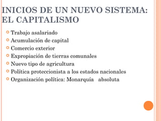 INICIOS DE UN NUEVO SISTEMA:
EL CAPITALISMO
 Trabajo asalariado
 Acumulación de capital
 Comercio exterior
 Expropiación de tierras comunales
 Nuevo tipo de agricultura
 Política proteccionista a los estados nacionales
 Organización política: Monarquía absoluta
 