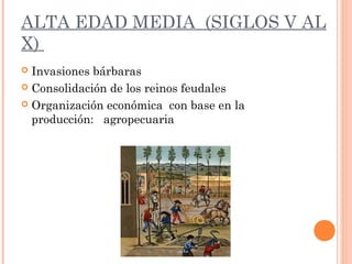 ALTA EDAD MEDIA (SIGLOS V AL
X)
 Invasiones bárbaras
 Consolidación de los reinos feudales
 Organización económica con base en la
producción: agropecuaria
 