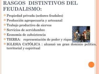 RASGOS DISTINTIVOS DEL
FEUDALISMO:
 Propiedad privada (señores feudales)
 Producción agropecuaria y artesanal
 Trabajo productivo de siervos
 Servicios de servidumbre
 Economía de subsistencia
 TIERRA: representación de poder y riqueza
 IGLESIA CATÓLICA : alcanzó un gran dominio político,
territorial y espiritual
 