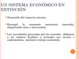 UN SISTEMA ECONÓMICO EN
EXTINCIÓN
 Desarrollo del comercio exterior
 Resurgió la economía monetaria (moneda),
adquiriendo valor e intercambio
 Las necesidades generadas por las cruzadas obligaron
a los señores feudales a arrendar sus tierras o
explotándolas mediante trabajo asalariado
 