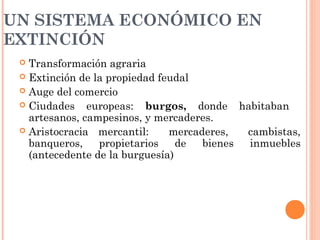 UN SISTEMA ECONÓMICO EN
EXTINCIÓN
 Transformación agraria
 Extinción de la propiedad feudal
 Auge del comercio
 Ciudades europeas: burgos, donde habitaban
artesanos, campesinos, y mercaderes.
 Aristocracia mercantil: mercaderes, cambistas,
banqueros, propietarios de bienes inmuebles
(antecedente de la burguesía)
 
