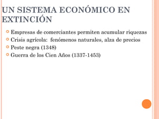 UN SISTEMA ECONÓMICO EN
EXTINCIÓN
 Empresas de comerciantes permiten acumular riquezas
 Crisis agrícola: fenómenos naturales, alza de precios
 Peste negra (1348)
 Guerra de los Cien Años (1337-1453)
 