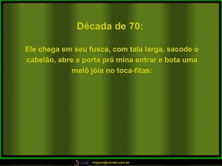 Década de 70: Ele chega em seu fusca, com tala larga, sacode o cabelão, abre a porta prá mina entrar e bota uma melô jóia no toca-fitas: 