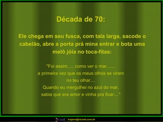 Década de 70: "Foi assim..... como ver o mar....... a primeira vez que os meus olhos se viram no teu olhar.... Quando eu mergulhei no azul do mar, sabia que era amor e vinha pra ficar...." Ele chega em seu fusca, com tala larga, sacode o cabelão, abre a porta prá mina entrar e bota uma melô jóia no toca-fitas: 