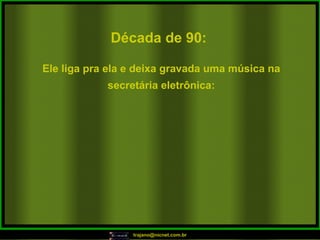 Década de 90: Ele liga pra ela e deixa gravada uma música na secretária eletrônica: 