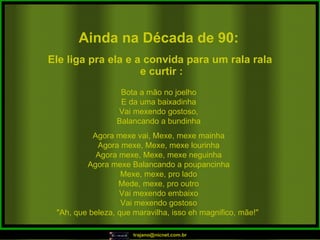 Ainda na Década de 90: Bota a mão no joelho E da uma baixadinha Vai mexendo gostoso, Balancando a bundinha Agora mexe vai, Mexe, mexe mainha Agora mexe, Mexe, mexe lourinha Agora mexe, Mexe, mexe neguinha Agora mexe Balancando a poupancinha Mexe, mexe, pro lado Mede, mexe, pro outro Vai mexendo embaixo Vai mexendo gostoso "Ah, que beleza, que maravilha, isso eh magnifico, mãe!"  Ele liga pra ela e a convida para um rala rala e curtir : 