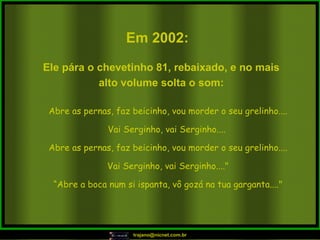 Em 2002:   Abre as pernas, faz beicinho, vou morder o seu grelinho.... Vai Serginho, vai Serginho....  Abre as pernas, faz beicinho, vou morder o seu grelinho.... Vai Serginho, vai Serginho...." “ Abre a boca num si ispanta, vô gozá na tua garganta...." Ele pára o chevetinho 81, rebaixado, e no mais alto volume solta o som: 