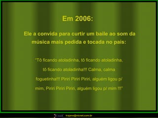 Em 2006:   “ Tô ficando atoladinha, tô ficando atoladinha, tô ficando atoladinha!!! Calma, calma foguetinha!!! Piriri Piriri Piriri, alguém ligou p/ mim, Piriri Piriri Piriri, alguém ligou p/ mim !!!” Ele a convida para curtir um baile ao som da música mais pedida e tocada no país:  