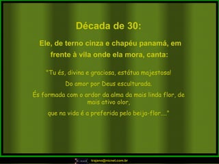 Década de 30: "Tu és, divina e graciosa, estátua majestosa! Do amor por Deus esculturada. És formada com o ardor da alma da mais linda flor, de mais ativo olor, que na vida é a preferida pelo beija-flor...." Ele, de terno cinza e chapéu panamá, em frente à vila onde ela mora, canta:   
