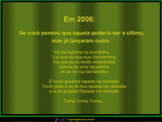 Vai da tapinha na bundinha Vai que eu sou sua cachorrinha Vai que eu to muito assanhada vamos da uma lapadinha só se for na rachadinha E toma gostosa lapada na rachada Você pede e eu te dou lapada na rachada e ai ta gostoso?lapada na rachada Toma,Toma,Toma... Em 2006:   Se você pensou que aquela poderia ser a ultima, mas já lançaram outra.   