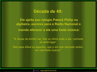 Década de 40: "A deusa da minha rua, tem os olhos onde a lua, costuma se embriagar. Nos seus olhos eu suponho, que o sol num dourado sonho, vai claridade buscar" Ele ajeita seu relógio Pateck Philip na algibeira, escreve para a Rádio Nacional e  manda oferecer a ela uma linda música: 
