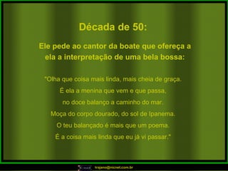 Década de 50: "Olha que coisa mais linda, mais cheia de graça. É ela a menina que vem e que passa, no doce balanço a caminho do mar. Moça do corpo dourado, do sol de Ipanema. O teu balançado é mais que um poema. É a coisa mais linda que eu já vi passar." Ele pede ao cantor da boate que ofereça a ela a interpretação de uma bela bossa: 