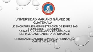 UNIVERSIDAD MARIANO GÁLVEZ DE
GUATEMALA
LICENCIATURA EN ADMINISTRACIÓN DE EMPRESAS
I SEMESTRE – SECCIÓN B
DESARROLLO HUMANO Y PROFESIONAL
LIC. IXMUCANÉ CABRERA DE CHAMALÉ
CRISTIAN ALEJANDRO GONZÁLEZ HERNÁNDEZ
CARNÉ 3122-17-871
 