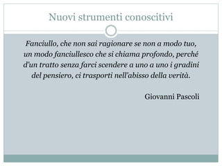 Nuovi strumenti conoscitivi
Fanciullo, che non sai ragionare se non a modo tuo,
un modo fanciullesco che si chiama profondo, perché
d’un tratto senza farci scendere a uno a uno i gradini
del pensiero, ci trasporti nell’abisso della verità.
Giovanni Pascoli
 