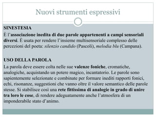 Nuovi strumenti espressivi
SINESTESIA
È l’associazione inedita di due parole appartenenti a campi sensoriali
diversi. È usata per rendere l’insieme multisensoriale complesso delle
percezioni del poeta: silenzio candido (Pascoli), melodia blu (Campana).
USO DELLA PAROLA
La parola deve essere colta nelle sue valenze foniche, cromatiche,
analogiche, acquistando un potere magico, incantatorio. Le parole sono
sapientemente selezionate e combinate per formare inediti rapporti fonici,
echi, risonanze, suggestioni che vanno oltre il valore semantico delle parole
stesse. Si stabilisce così una rete fittissima di analogie in grado di unire
tra loro le cose, di rendere adeguatamente anche l’atmosfera di un
imponderabile stato d’animo.
 