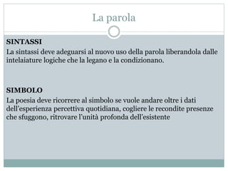 La parola
SINTASSI
La sintassi deve adeguarsi al nuovo uso della parola liberandola dalle
intelaiature logiche che la legano e la condizionano.
SIMBOLO
La poesia deve ricorrere al simbolo se vuole andare oltre i dati
dell’esperienza percettiva quotidiana, cogliere le recondite presenze
che sfuggono, ritrovare l’unità profonda dell’esistente
 