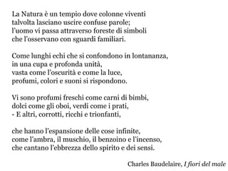 La Natura è un tempio dove colonne viventi
talvolta lasciano uscire confuse parole;
l’uomo vi passa attraverso foreste di simboli
che l’osservano con sguardi familiari.
Come lunghi echi che si confondono in lontananza,
in una cupa e profonda unità,
vasta come l’oscurità e come la luce,
profumi, colori e suoni si rispondono.
Vi sono profumi freschi come carni di bimbi,
dolci come gli oboi, verdi come i prati,
- E altri, corrotti, ricchi e trionfanti,
che hanno l’espansione delle cose infinite,
come l’ambra, il muschio, il benzoino e l’incenso,
che cantano l’ebbrezza dello spirito e dei sensi.
Charles Baudelaire, I fiori del male
 