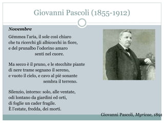 Giovanni Pascoli (1855-1912)
Novembre
Gémmea l’aria, il sole così chiaro
che tu ricerchi gli albicocchi in fiore,
e del prunalbo l’odorino amaro
senti nel cuore.
Ma secco è il pruno, e le stecchite piante
di nere trame segnano il sereno,
e vuoto il cielo, e cavo al piè sonante
sembra il terreno.
Silenzio, intorno: solo, alle ventate,
odi lontano da giardini ed orti,
di foglie un cader fragile.
È l’estate, fredda, dei morti.
Giovanni Pascoli, Myricae, 1891
 