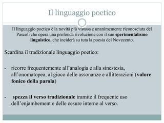 Il linguaggio poetico
Il linguaggio poetico è la novità più vistosa e unanimemente riconosciuta del
Pascoli che opera una profonda rivoluzione con il suo sperimentalismo
linguistico, che inciderà su tuta la poesia del Novecento.
Scardina il tradizionale linguaggio poetico:
- ricorre frequentemente all’analogia e alla sinestesia,
all’onomatopea, al gioco delle assonanze e allitterazioni (valore
fonico della parola)
- spezza il verso tradizionale tramite il frequente uso
dell’enjambement e delle cesure interne al verso.
 