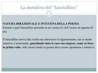 La metafora del “fanciullino”
NATURA IRRAZIONALE E INTUITIVA DELLA POESIA
Il poeta è quel fanciullino presente in un cantuccio dell’anima in ognuno di
noi.
Il fanciullino arriva alla verità non attraverso il ragionamento, ma in modo
intuitivo e irrazionale, guardando tutte le cose con stupore, come se fosse
la prima volta. Allo stesso modo la poesia deve essere spontanea e intuitiva.
 