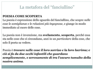 La metafora del “fanciullino”
POESIA COME SCOPERTA
La poesia è espressione dello sguardo del fanciullino, che scopre nelle
cose le somiglianze e le relazioni più ingegnose, e giunge in modo
immediato al cuore delle cose.
La poesia non è invenzione, ma svelamento, scoperta, perché essa
sta nelle cose che ci circondano, anzi in un particolare della cose, che
solo il poeta sa vedere.
Poesia è trovare nelle cose il loro sorriso e la loro lacrima; e
ciò si fa da due occhi infantili che guardano
semplicemente, e serenamente di tra l’oscuro tumulto della
nostra anima.
 