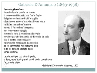 Gabriele D’Annunzio (1863-1938)
La sera fiesolana
Fresche le mie parole ne la sera
ti sien come il fruscìo che fan le foglie
del gelso ne la man di chi le coglie
silenzioso e ancor s’attarda all’opra lenta
sul l’alta scala che s’annera
contro il fusto che s’inargenta
con le sue rame spoglie
mentre la luna è prossima a le soglie
cerule e par che innanzi a sé distenda un velo
ove il nostro sogno si giace
e par che la campagna già si senta
da lei sommersa nel notturno gelo
e da lei beva la sperata pace
senza vederla.
Laudata sii pel tuo viso di perla,
o Sera, e pe’ tuoi grandi umidi occhi ove si tace
l’acqua del cielo!
[…] Gabriele D’Annunzio, Alcyone, 1903
 