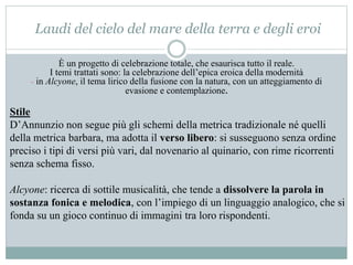 Laudi del cielo del mare della terra e degli eroi
È un progetto di celebrazione totale, che esaurisca tutto il reale.
I temi trattati sono: la celebrazione dell’epica eroica della modernità
- in Alcyone, il tema lirico della fusione con la natura, con un atteggiamento di
evasione e contemplazione.
Stile
D’Annunzio non segue più gli schemi della metrica tradizionale né quelli
della metrica barbara, ma adotta il verso libero: si susseguono senza ordine
preciso i tipi di versi più vari, dal novenario al quinario, con rime ricorrenti
senza schema fisso.
Alcyone: ricerca di sottile musicalità, che tende a dissolvere la parola in
sostanza fonica e melodica, con l’impiego di un linguaggio analogico, che si
fonda su un gioco continuo di immagini tra loro rispondenti.
 