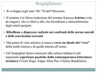 Scapigliatura
 Si sviluppa negli anni ‘60-’70 dell’Ottocento.
 Il termine è la libera traduzione del termine francese bohème (vita
da zingari), che si riferiva alla vita disordinata e anticonformista
degli artisti parigini.
 Ribellione e disprezzo radicale nei confronti delle norme morali
e delle convinzioni correnti.
 Dal punto di vista artistico si muove verso un ideale del “vero”
della realtà esterna e di quella interna all’uomo.
 Gli Scapigliati fanno conoscere alla cultura italiana le più
importanti esperienze poetiche della contemporanea letteratura
straniera (Victor Hugo, Edgar Allan Poe, Charles Baudelaire).
 