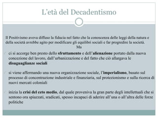 L’età del Decadentismo
Il Positivismo aveva diffuso la fiducia nel fatto che la conoscenza delle leggi della natura e
della società avrebbe agito per modificare gli equilibri sociali e far progredire la società.
Ma
ci si accorge ben presto dello sfruttamento e dell’alienazione portato dalla nuova
concezione del lavoro, dall’urbanizzazione e del fatto che ciò allargava le
disuguaglianze sociali
si viene affermando una nuova organizzazione sociale, l’imperialismo, basato sul
processo di concentrazione industriale e finanziaria, sul protezionismo e sulla ricerca di
nuovi mercati coloniali
inizia la crisi del ceto medio, dal quale proveniva la gran parte degli intellettuali che si
sentono ora spiazzati, sradicati, spesso incapaci di aderire all’una o all’altra delle forze
politiche
 