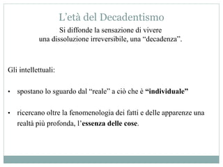 L’età del Decadentismo
Si diffonde la sensazione di vivere
una dissoluzione irreversibile, una “decadenza”.
Gli intellettuali:
• spostano lo sguardo dal “reale” a ciò che è “individuale”
• ricercano oltre la fenomenologia dei fatti e delle apparenze una
realtà più profonda, l’essenza delle cose.
 