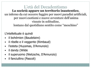 L’età del Decadentismo
La società appare un territorio inautentico,
un inferno da cui occorre fuggire per nuovi paradisi artificiali,
per nuovi esotismi e nuove avventure dell’anima
vissute in solitudine,
lontano dal quotidiano sentito come “meschino”
L’intellettuale è quindi
• il bohémien (Baudelaire)
• il ribelle e il veggente (Rimbaud)
• l’esteta (Huysmas, D’Annunzio)
• il dandy (Wilde
• il superuomo (Nietzsche, D’Annunzio)
• il fanciullino (Pascoli)
 