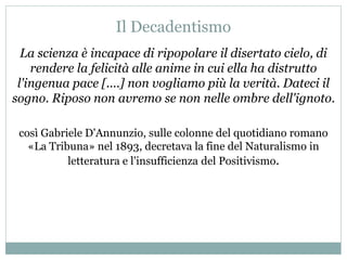 Il Decadentismo
La scienza è incapace di ripopolare il disertato cielo, di
rendere la felicità alle anime in cui ella ha distrutto
l'ingenua pace [....] non vogliamo più la verità. Dateci il
sogno. Riposo non avremo se non nelle ombre dell'ignoto.
così Gabriele D'Annunzio, sulle colonne del quotidiano romano
«La Tribuna» nel 1893, decretava la fine del Naturalismo in
letteratura e l'insufficienza del Positivismo.
 
